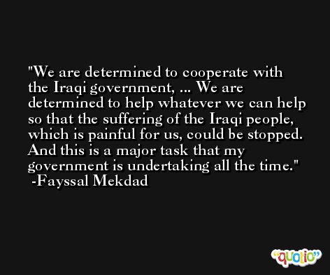 We are determined to cooperate with the Iraqi government, ... We are determined to help whatever we can help so that the suffering of the Iraqi people, which is painful for us, could be stopped. And this is a major task that my government is undertaking all the time. -Fayssal Mekdad