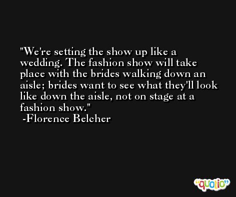 We're setting the show up like a wedding. The fashion show will take place with the brides walking down an aisle; brides want to see what they'll look like down the aisle, not on stage at a fashion show. -Florence Belcher