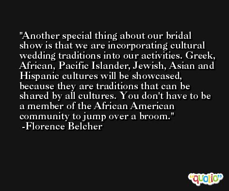 Another special thing about our bridal show is that we are incorporating cultural wedding traditions into our activities. Greek, African, Pacific Islander, Jewish, Asian and Hispanic cultures will be showcased, because they are traditions that can be shared by all cultures. You don't have to be a member of the African American community to jump over a broom. -Florence Belcher