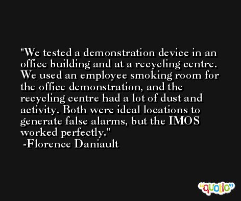We tested a demonstration device in an office building and at a recycling centre. We used an employee smoking room for the office demonstration, and the recycling centre had a lot of dust and activity. Both were ideal locations to generate false alarms, but the IMOS worked perfectly. -Florence Daniault