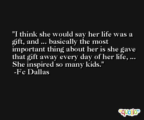 I think she would say her life was a gift, and ... basically the most important thing about her is she gave that gift away every day of her life, ... She inspired so many kids. -Fc Dallas