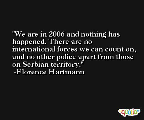 We are in 2006 and nothing has happened. There are no international forces we can count on, and no other police apart from those on Serbian territory. -Florence Hartmann