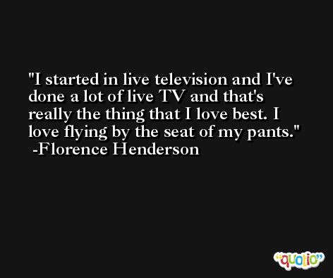I started in live television and I've done a lot of live TV and that's really the thing that I love best. I love flying by the seat of my pants. -Florence Henderson