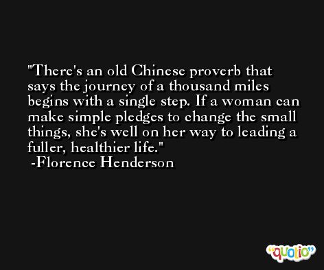 There's an old Chinese proverb that says the journey of a thousand miles begins with a single step. If a woman can make simple pledges to change the small things, she's well on her way to leading a fuller, healthier life. -Florence Henderson