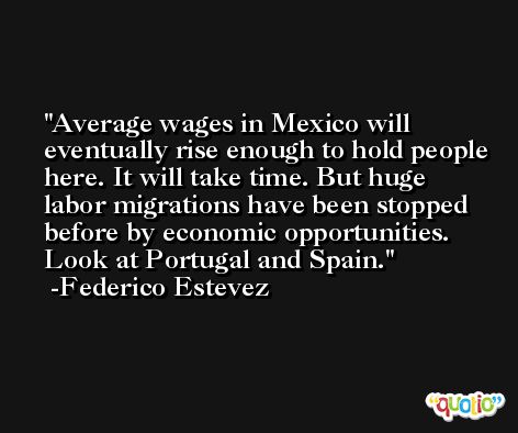 Average wages in Mexico will eventually rise enough to hold people here. It will take time. But huge labor migrations have been stopped before by economic opportunities. Look at Portugal and Spain. -Federico Estevez
