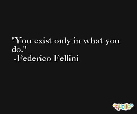 You exist only in what you do. -Federico Fellini