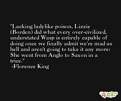 Lacking ladylike poison, Lizzie (Borden) did what every over-civilized, understated Wasp is entirely capable of doing once we finally admit we're mad as hell and aren't going to take it any more: She went from Anglo to Saxon in a trice. -Florence King