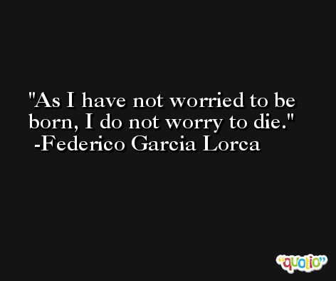 As I have not worried to be born, I do not worry to die. -Federico Garcia Lorca