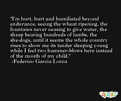 I'm hurt, hurt and humiliated beyond endurance, seeing the wheat ripening, the fountains never ceasing to give water, the sheep bearing hundreds of lambs, the she-dogs, until it seems the whole country rises to show me its tender sleeping young while I feel two hammer-blows here instead of the mouth of my child. -Federico Garcia Lorca