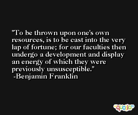 To be thrown upon one's own resources, is to be cast into the very lap of fortune; for our faculties then undergo a development and display an energy of which they were previously unsusceptible. -Benjamin Franklin