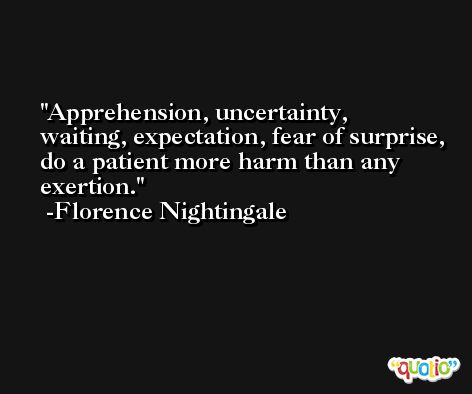 Apprehension, uncertainty, waiting, expectation, fear of surprise, do a patient more harm than any exertion. -Florence Nightingale