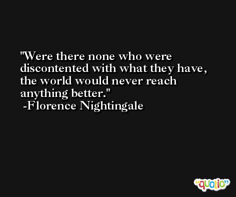 Were there none who were discontented with what they have, the world would never reach anything better. -Florence Nightingale