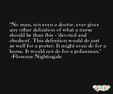 No man, not even a doctor, ever gives any other definition of what a nurse should be than this - 'devoted and obedient'. This definition would do just as well for a porter. It might even do for a horse. It would not do for a policeman. -Florence Nightingale