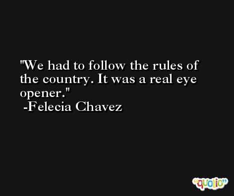 We had to follow the rules of the country. It was a real eye opener. -Felecia Chavez