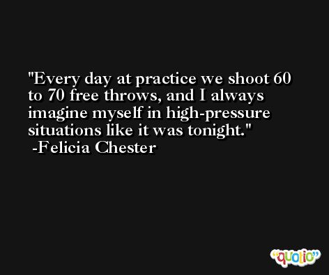 Every day at practice we shoot 60 to 70 free throws, and I always imagine myself in high-pressure situations like it was tonight. -Felicia Chester