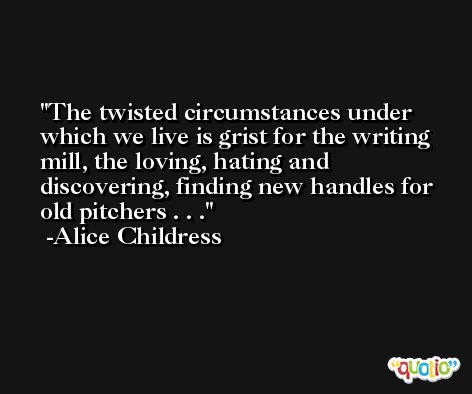 The twisted circumstances under which we live is grist for the writing mill, the loving, hating and discovering, finding new handles for old pitchers . . . -Alice Childress