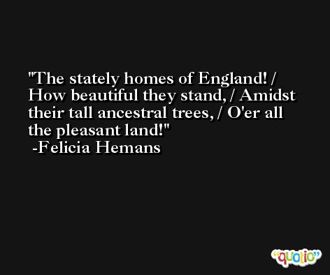 The stately homes of England! / How beautiful they stand, / Amidst their tall ancestral trees, / O'er all the pleasant land! -Felicia Hemans