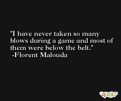 I have never taken so many blows during a game and most of them were below the belt. -Florent Malouda