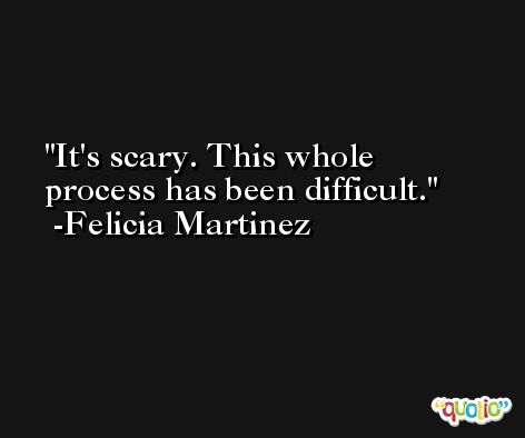 It's scary. This whole process has been difficult. -Felicia Martinez