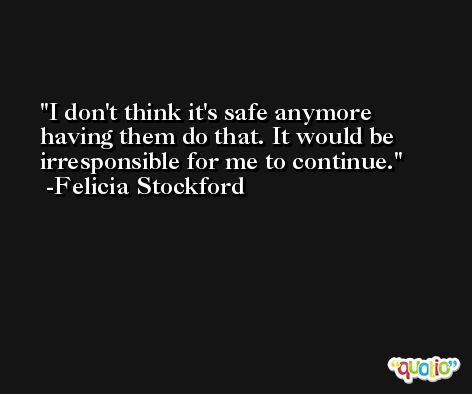 I don't think it's safe anymore having them do that. It would be irresponsible for me to continue. -Felicia Stockford