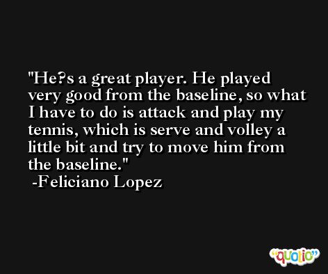 He?s a great player. He played very good from the baseline, so what I have to do is attack and play my tennis, which is serve and volley a little bit and try to move him from the baseline. -Feliciano Lopez