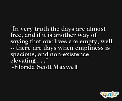 In very truth the days are almost free, and if it is another way of saying that our lives are empty, well -- there are days when emptiness is spacious, and non-existence elevating . . . -Florida Scott Maxwell