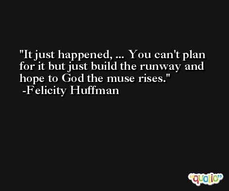 It just happened, ... You can't plan for it but just build the runway and hope to God the muse rises. -Felicity Huffman