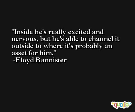 Inside he's really excited and nervous, but he's able to channel it outside to where it's probably an asset for him. -Floyd Bannister