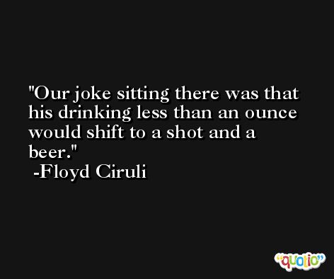 Our joke sitting there was that his drinking less than an ounce would shift to a shot and a beer. -Floyd Ciruli