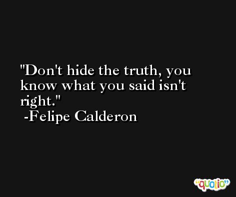 Don't hide the truth, you know what you said isn't right. -Felipe Calderon