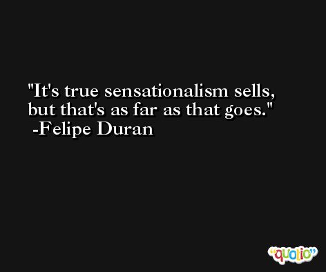 It's true sensationalism sells, but that's as far as that goes. -Felipe Duran
