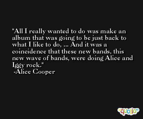 All I really wanted to do was make an album that was going to be just back to what I like to do, ... And it was a coincidence that these new bands, this new wave of bands, were doing Alice and Iggy rock. -Alice Cooper