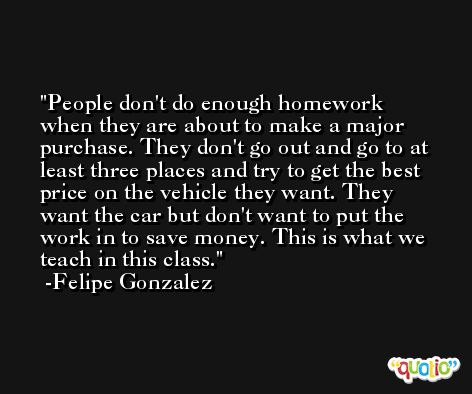 People don't do enough homework when they are about to make a major purchase. They don't go out and go to at least three places and try to get the best price on the vehicle they want. They want the car but don't want to put the work in to save money. This is what we teach in this class. -Felipe Gonzalez