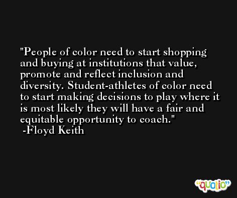 People of color need to start shopping and buying at institutions that value, promote and reflect inclusion and diversity. Student-athletes of color need to start making decisions to play where it is most likely they will have a fair and equitable opportunity to coach. -Floyd Keith