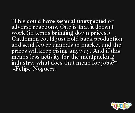 This could have several unexpected or adverse reactions. One is that it doesn't work (in terms bringing down prices.) Cattlemen could just hold back production and send fewer animals to market and the prices will keep rising anyway. And if this means less activity for the meatpacking industry, what does that mean for jobs? -Felipe Noguera