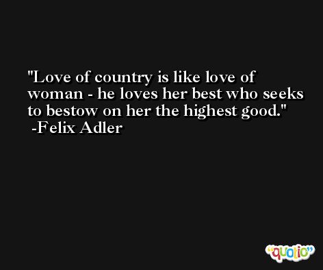 Love of country is like love of woman - he loves her best who seeks to bestow on her the highest good. -Felix Adler