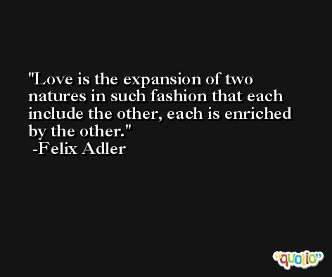 Love is the expansion of two natures in such fashion that each include the other, each is enriched by the other. -Felix Adler