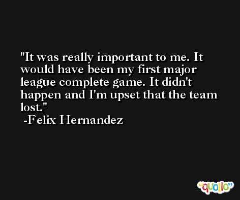 It was really important to me. It would have been my first major league complete game. It didn't happen and I'm upset that the team lost. -Felix Hernandez