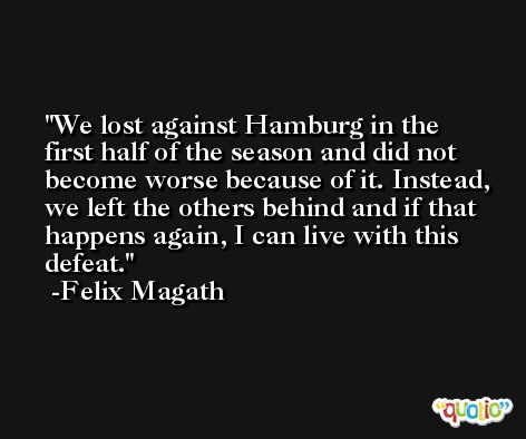 We lost against Hamburg in the first half of the season and did not become worse because of it. Instead, we left the others behind and if that happens again, I can live with this defeat. -Felix Magath