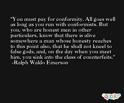 You must pay for conformity. All goes well as long as you run with conformists. But you, who are honest men in other particulars, know that there is alive somewhere a man whose honesty reaches to this point also, that he shall not kneel to false gods, and, on the day when you meet him, you sink into the class of counterfeits. -Ralph Waldo Emerson