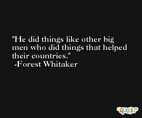 He did things like other big men who did things that helped their countries. -Forest Whitaker
