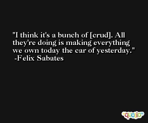 I think it's a bunch of [crud]. All they're doing is making everything we own today the car of yesterday. -Felix Sabates