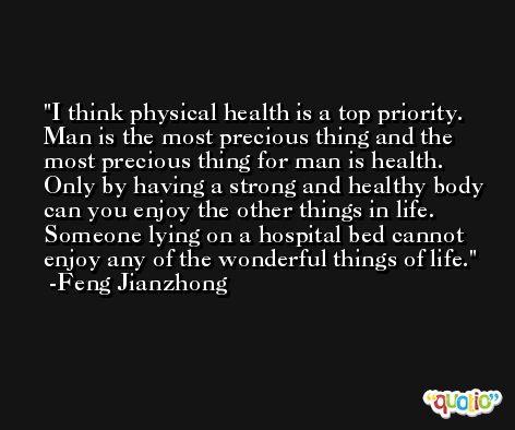 I think physical health is a top priority. Man is the most precious thing and the most precious thing for man is health. Only by having a strong and healthy body can you enjoy the other things in life. Someone lying on a hospital bed cannot enjoy any of the wonderful things of life. -Feng Jianzhong
