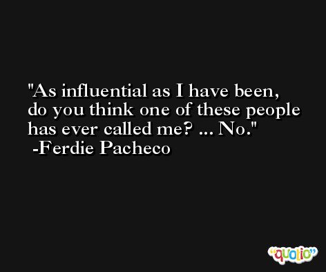 As influential as I have been, do you think one of these people has ever called me? ... No. -Ferdie Pacheco