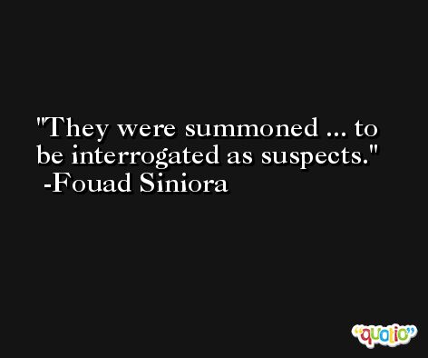 They were summoned ... to be interrogated as suspects. -Fouad Siniora