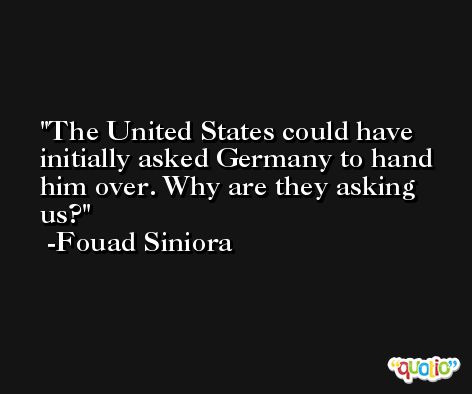The United States could have initially asked Germany to hand him over. Why are they asking us? -Fouad Siniora