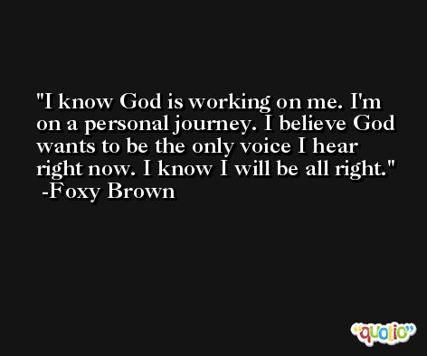 I know God is working on me. I'm on a personal journey. I believe God wants to be the only voice I hear right now. I know I will be all right. -Foxy Brown