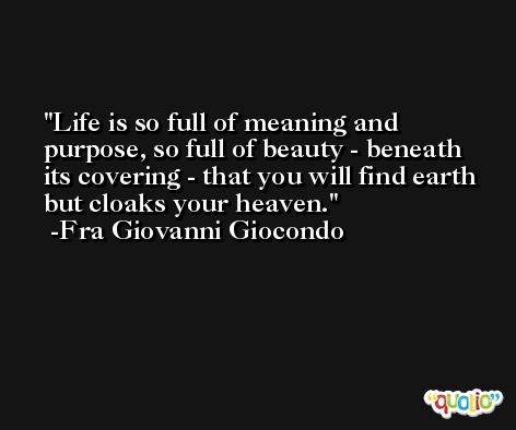 Life is so full of meaning and purpose, so full of beauty - beneath its covering - that you will find earth but cloaks your heaven. -Fra Giovanni Giocondo