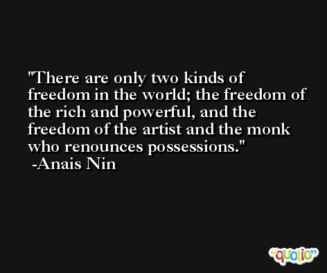 There are only two kinds of freedom in the world; the freedom of the rich and powerful, and the freedom of the artist and the monk who renounces possessions. -Anais Nin