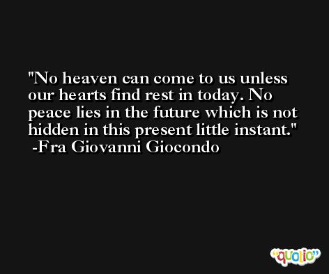 No heaven can come to us unless our hearts find rest in today. No peace lies in the future which is not hidden in this present little instant. -Fra Giovanni Giocondo